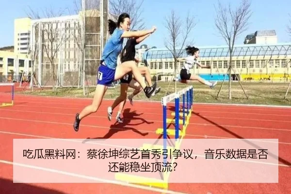 吃瓜黑料网：蔡徐坤综艺首秀引争议，音乐数据是否还能稳坐顶流？